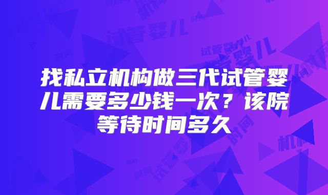找私立机构做三代试管婴儿需要多少钱一次？该院等待时间多久