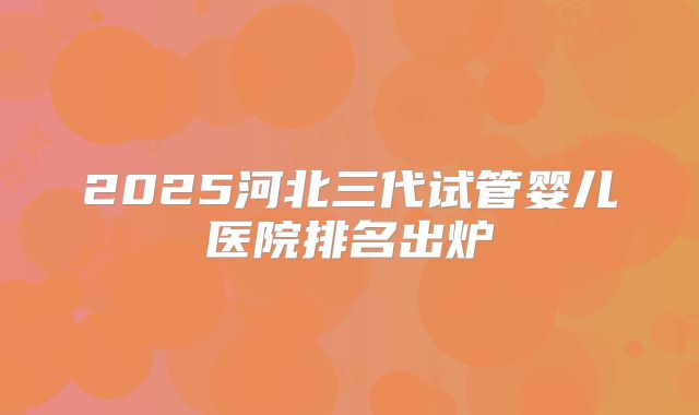 2025河北三代试管婴儿医院排名出炉