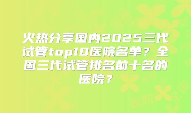 火热分享国内2025三代试管top10医院名单？全国三代试管排名前十名的医院？