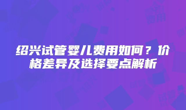 绍兴试管婴儿费用如何？价格差异及选择要点解析