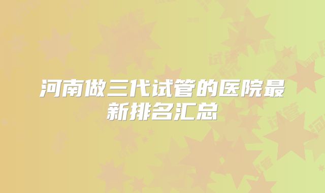 河南做三代试管的医院最新排名汇总