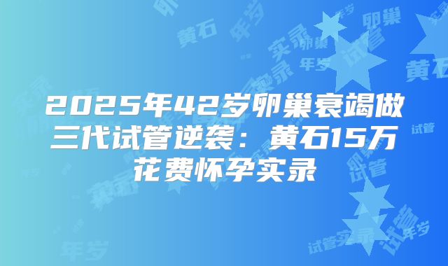 2025年42岁卵巢衰竭做三代试管逆袭：黄石15万花费怀孕实录
