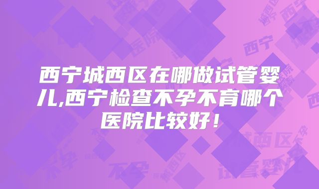 西宁城西区在哪做试管婴儿,西宁检查不孕不育哪个医院比较好！