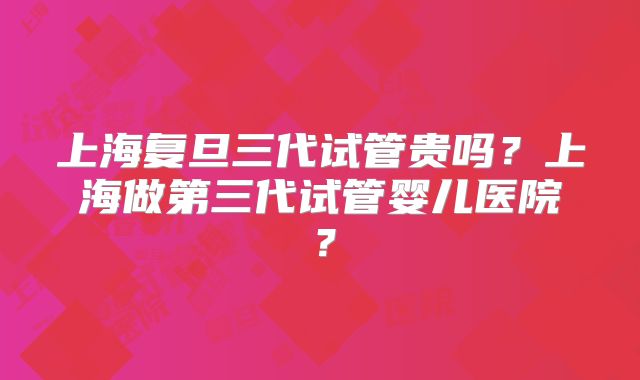 上海复旦三代试管贵吗？上海做第三代试管婴儿医院？