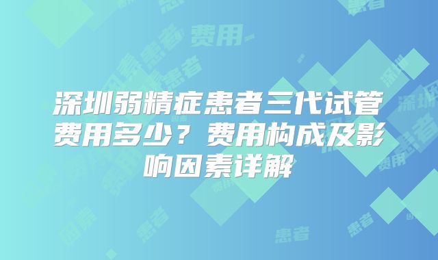 深圳弱精症患者三代试管费用多少？费用构成及影响因素详解