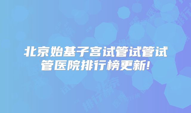 北京始基子宫试管试管试管医院排行榜更新!