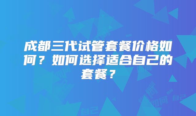 成都三代试管套餐价格如何?如何选择适合自己的套餐?