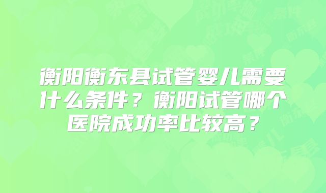 衡阳衡东县试管婴儿需要什么条件?衡阳试管哪个医院成功率比较高?