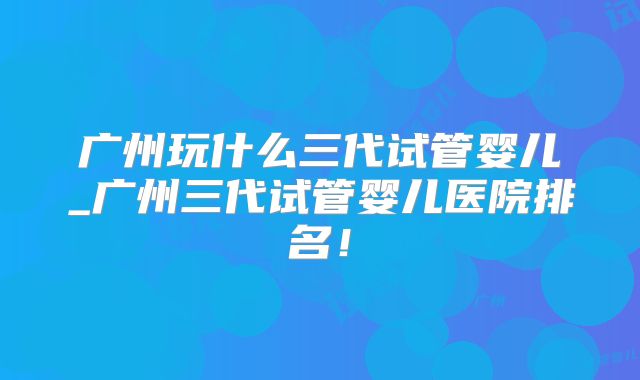 广州玩什么三代试管婴儿_广州三代试管婴儿医院排名！