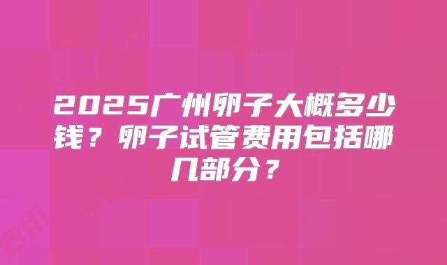 2025广州卵子大概多少钱?卵子试管费用包括哪几部分?