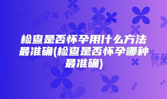 检查是否怀孕用什么方法最准确(检查是否怀孕哪种最准确)
