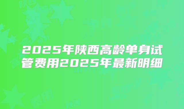 2025年陕西高龄单身试管费用2025年最新明细