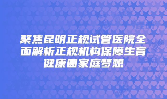 聚焦昆明正规试管医院全面解析正规机构保障生育健康圆家庭梦想