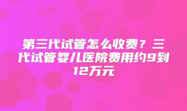 第三代试管怎么收费？三代试管婴儿医院费用约9到12万元