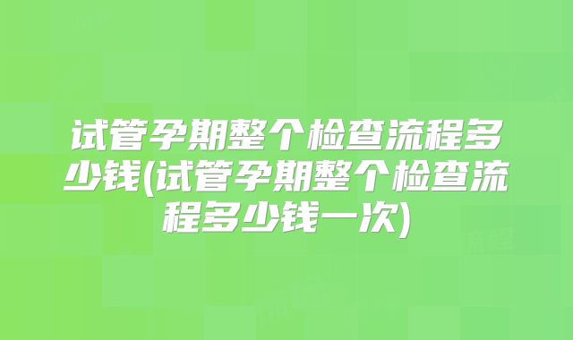 试管孕期整个检查流程多少钱(试管孕期整个检查流程多少钱一次)