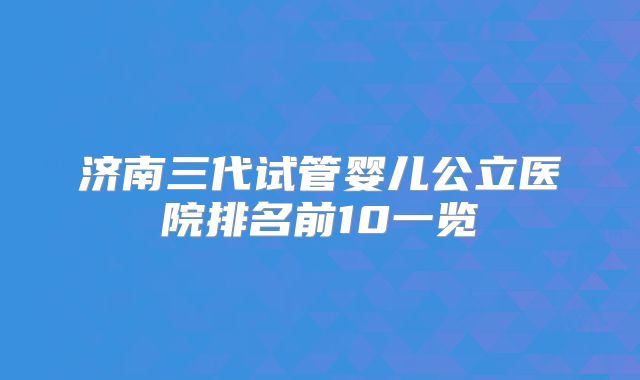 济南三代试管婴儿公立医院排名前10一览