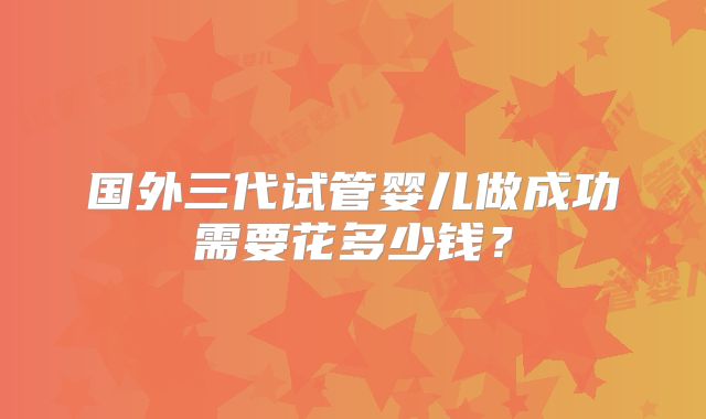 国外三代试管婴儿做成功需要花多少钱？