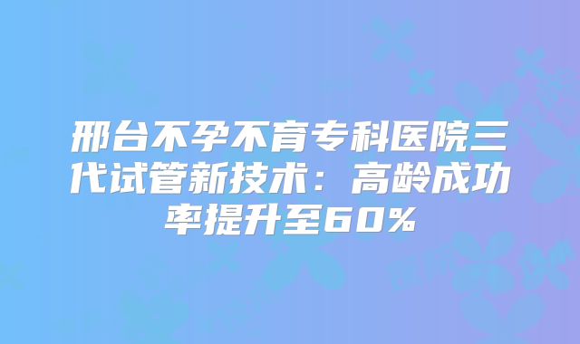 邢台不孕不育专科医院三代试管新技术：高龄成功率提升至60%