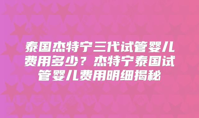 泰国杰特宁三代试管婴儿费用多少？杰特宁泰国试管婴儿费用明细揭秘