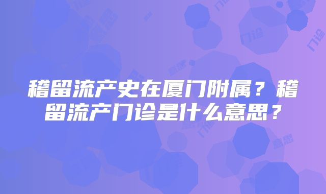稽留流产史在厦门附属?稽留流产门诊是什么意思?