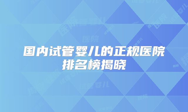 国内试管婴儿的正规医院排名榜揭晓