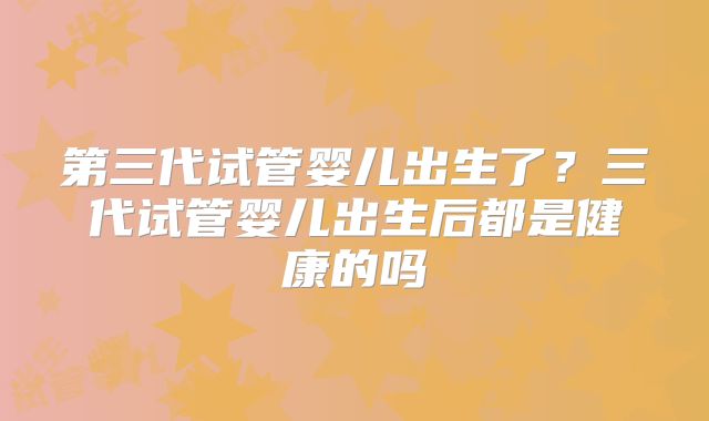 第三代试管婴儿出生了？三代试管婴儿出生后都是健康的吗