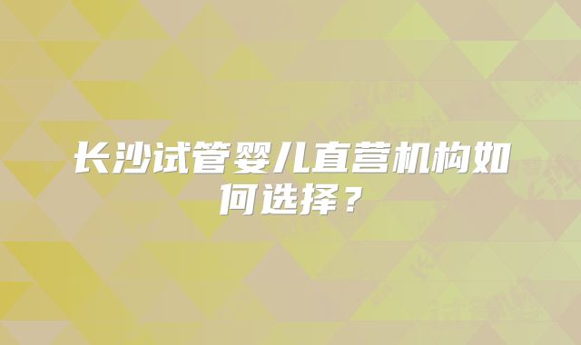 长沙试管婴儿直营机构如何选择？