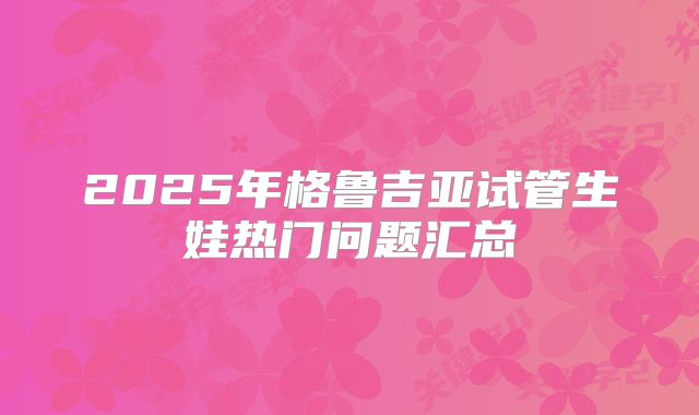 2025年格鲁吉亚试管生娃热门问题汇总