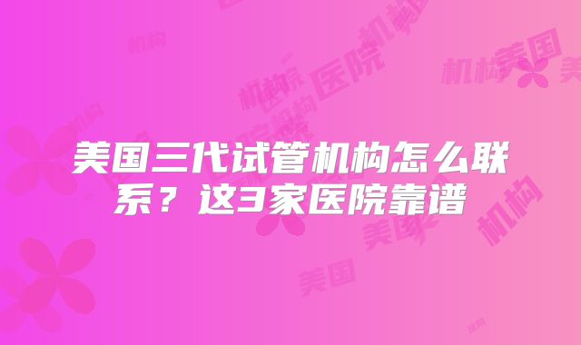 美国三代试管机构怎么联系？这3家医院靠谱