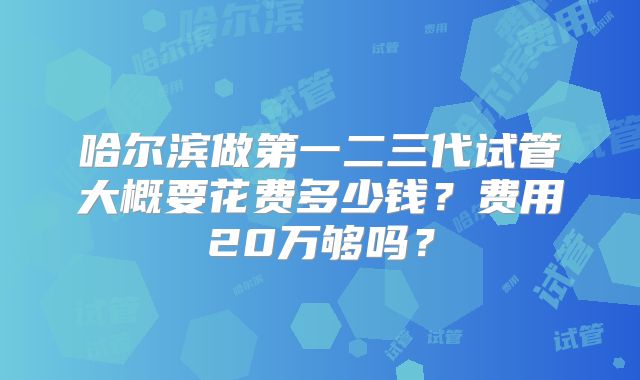 哈尔滨做第一二三代试管大概要花费多少钱？费用20万够吗？