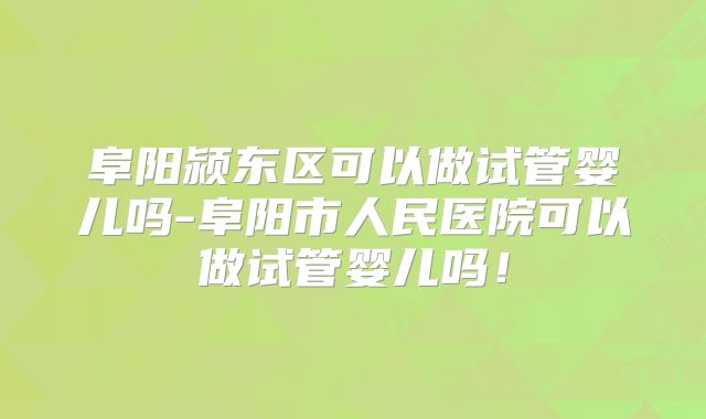 阜阳颍东区可以做试管婴儿吗-阜阳市人民医院可以做试管婴儿吗！