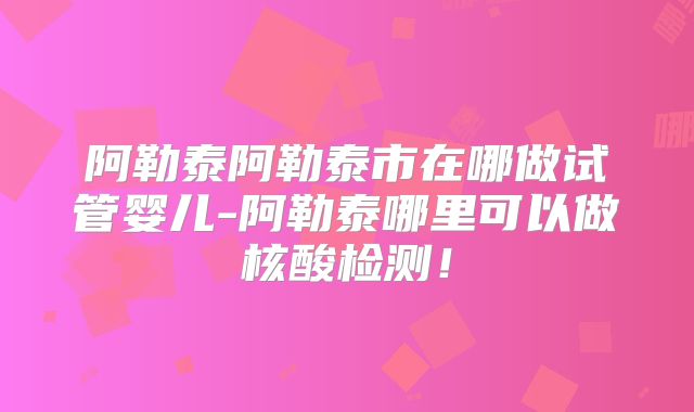 阿勒泰阿勒泰市在哪做试管婴儿-阿勒泰哪里可以做核酸检测！