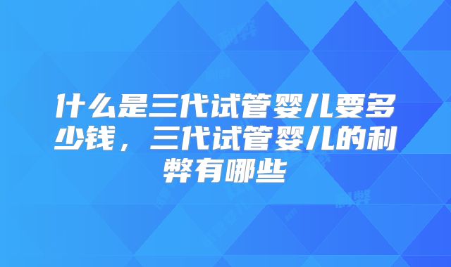 什么是三代试管婴儿要多少钱,三代试管婴儿的利弊有哪些