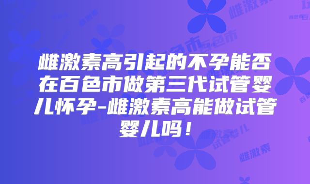 雌激素高引起的不孕能否在百色市做第三代试管婴儿怀孕-雌激素高能做试管婴儿吗！