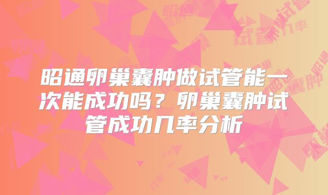 昭通卵巢囊肿做试管能一次能成功吗?卵巢囊肿试管成功几率分析