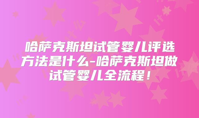 哈萨克斯坦试管婴儿评选方法是什么-哈萨克斯坦做试管婴儿全流程！