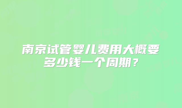 南京试管婴儿费用大概要多少钱一个周期？