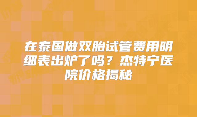 在泰国做双胎试管费用明细表出炉了吗？杰特宁医院价格揭秘