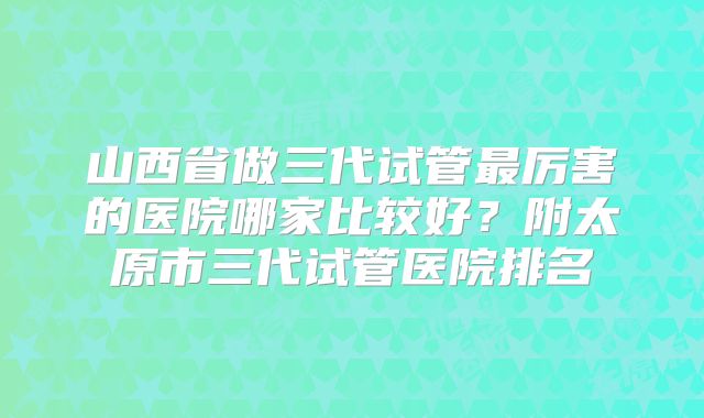 山西省做三代试管最厉害的医院哪家比较好？附太原市三代试管医院排名
