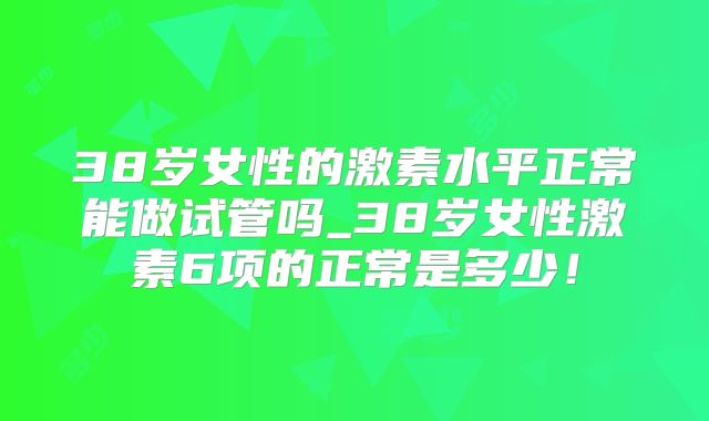 38岁女性的激素水平正常能做试管吗_38岁女性激素6项的正常是多少！