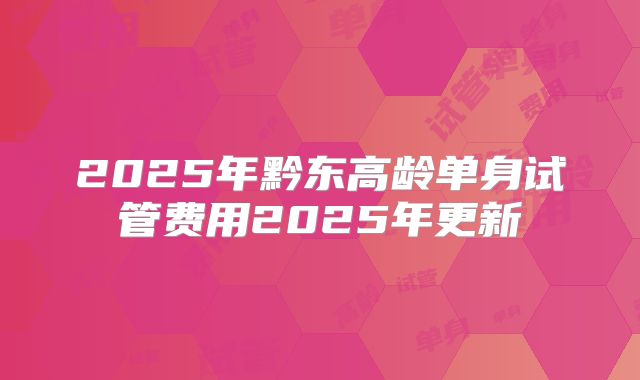 2025年黔东高龄单身试管费用2025年更新