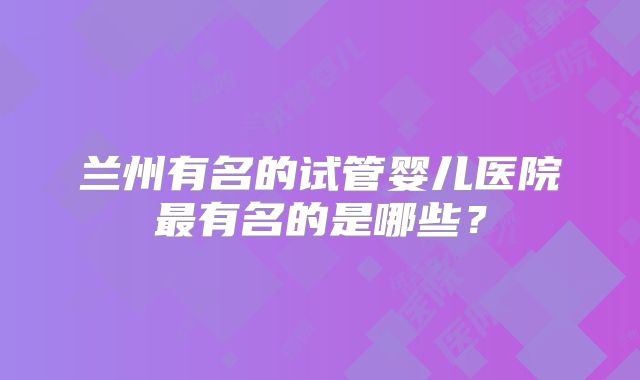 兰州有名的试管婴儿医院最有名的是哪些？