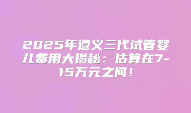 2025年遵义三代试管婴儿费用大揭秘：估算在7-15万元之间！