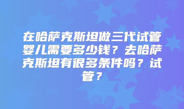 在哈萨克斯坦做三代试管婴儿需要多少钱？去哈萨克斯坦有很多条件吗？试管？