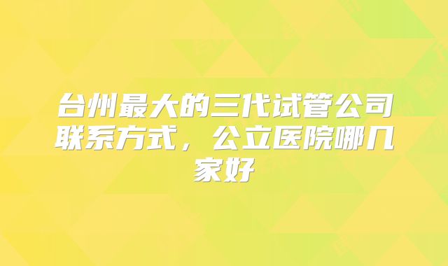 台州最大的三代试管公司联系方式，公立医院哪几家好