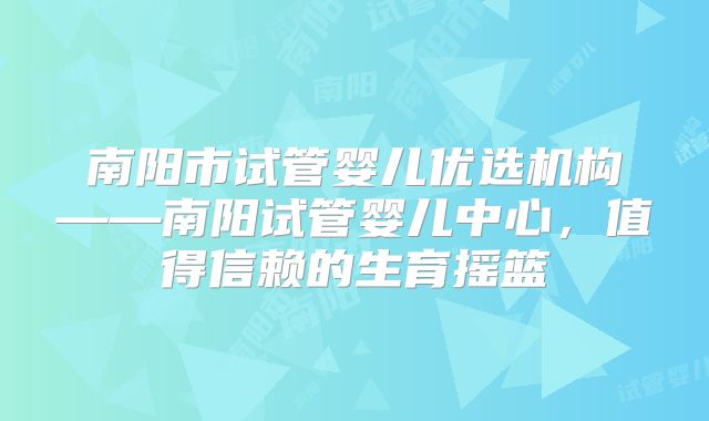 南阳市试管婴儿优选机构——南阳试管婴儿中心，值得信赖的生育摇篮