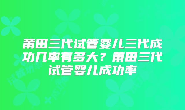莆田三代试管婴儿三代成功几率有多大？莆田三代试管婴儿成功率