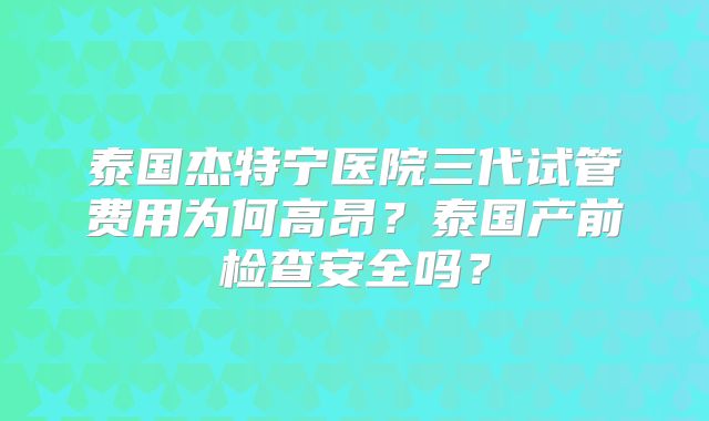 泰国杰特宁医院三代试管费用为何高昂？泰国产前检查安全吗？