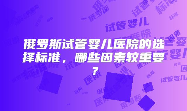 俄罗斯试管婴儿医院的选择标准，哪些因素较重要？
