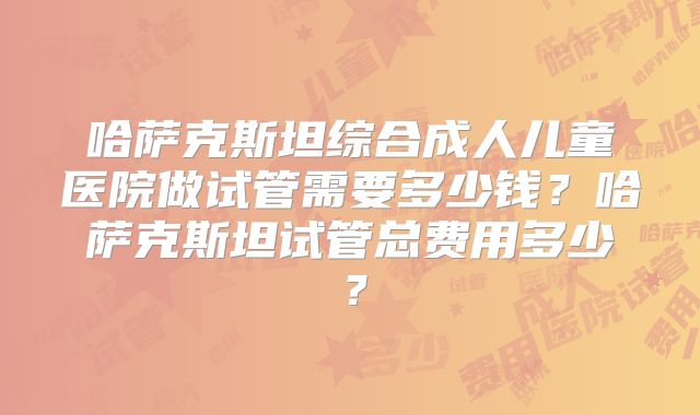 哈萨克斯坦综合成人儿童医院做试管需要多少钱？哈萨克斯坦试管总费用多少？